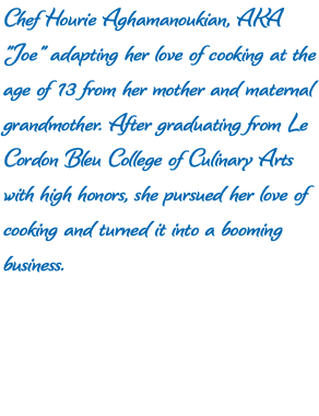 Chef Hourie Aghamanoukian, AKA "Joe" adapting her love of cooking at the age of 13 from her mother and maternal grandmother. After graduating from Le Cordon Bleu College of Culinary Arts with high honors, she pursued her love of cooking and turned it into a booming business. 